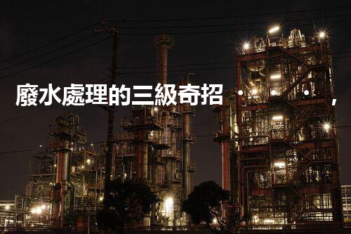 廢水處理的三級奇招，能否解決環(huán)境難題？